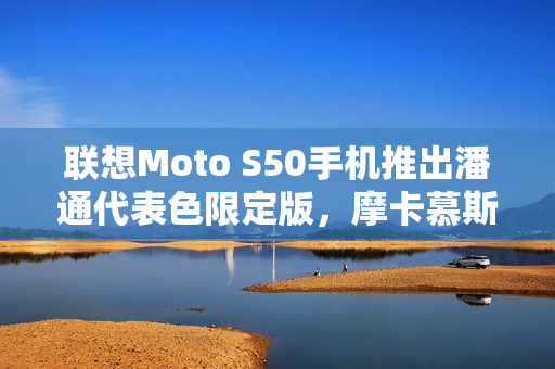 联想Moto S50手机推出潘通代表色限定版,摩卡慕斯潮流之选 联想Moto S50手机推出潘通代表色限定版,摩卡慕斯潮流之选