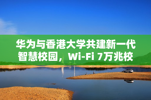 华为与香港大学共建新一代智慧校园，Wi-Fi 7万兆校园网创新实践