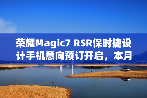 荣耀Magic7 RSR保时捷设计手机意向预订开启，本月下旬发布新消息