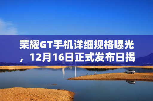 荣耀GT手机详细规格曝光，12月16日正式发布日揭晓所有秘密！