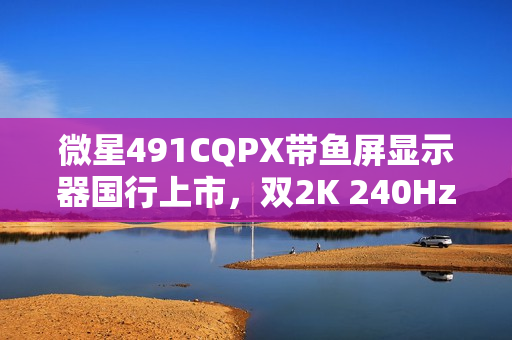 微星491CQPX带鱼屏显示器国行上市，双2K 240Hz QD-OLED巨屏来袭，售价6499元