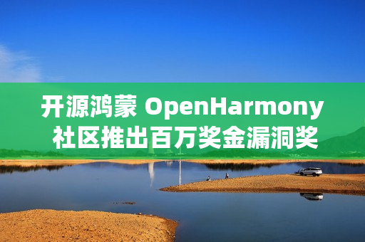 开源鸿蒙 OpenHarmony 社区推出百万奖金漏洞奖励计划额外激励