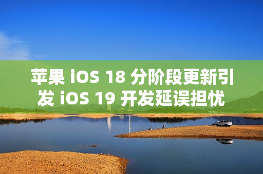 苹果 iOS 18 分阶段更新引发 iOS 19 开发延误担忧
