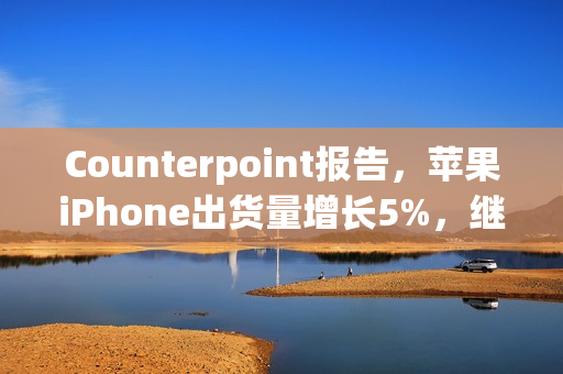 Counterpoint报告，苹果iPhone出货量增长5%，继续稳坐全球第二大手机品牌宝座