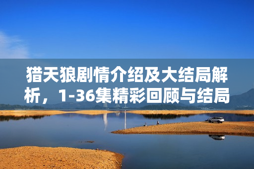 猎天狼剧情介绍及大结局解析，1-36集精彩回顾与结局揭秘