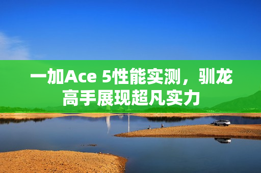 一加Ace 5性能实测，驯龙高手展现超凡实力