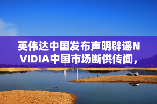 英伟达中国发布声明辟谣NVIDIA中国市场断供传闻，中国仍是重要市场