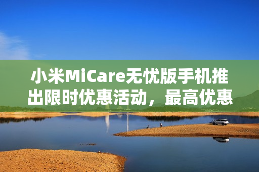 小米MiCare无忧版手机推出限时优惠活动，最高优惠达六折，最低仅需299元起！