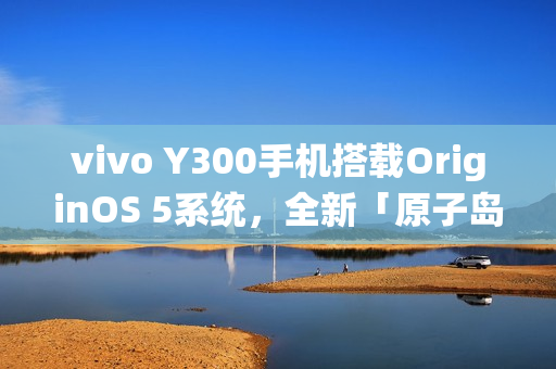 vivo Y300手机搭载OriginOS 5系统，全新「原子岛」功能亮相
