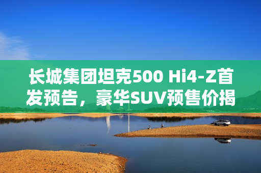 长城集团坦克500 Hi4-Z首发预告，豪华SUV预售价揭晓，仅需37.98万元起！