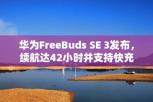 华为FreeBuds SE 3发布，续航达42小时并支持快充，售价199元起