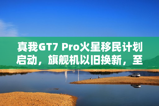 真我GT7 Pro火星移民计划启动，旗舰机以旧换新，至高补贴达千元，骁龙8至尊版引领风潮