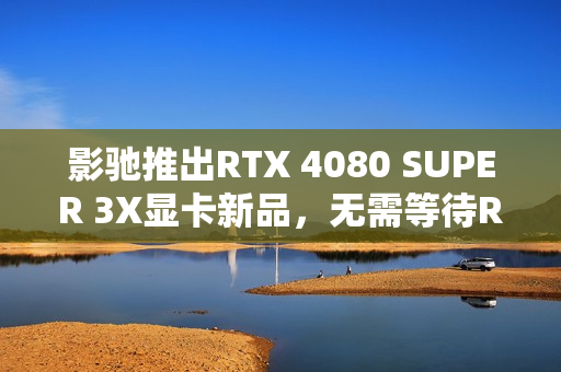 影驰推出RTX 4080 SUPER 3X显卡新品，无需等待RTX 50