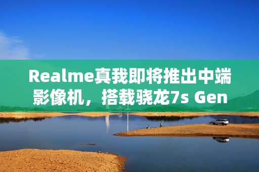 Realme真我即将推出中端影像机，搭载骁龙7s Gen3与IMX882潜望镜技术——传闻为realme真我14系列新品