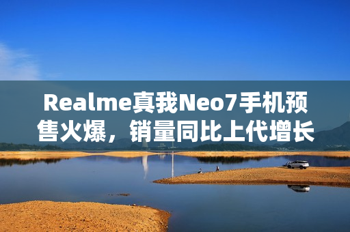 Realme真我Neo7手机预售火爆，销量同比上代增长超8倍
