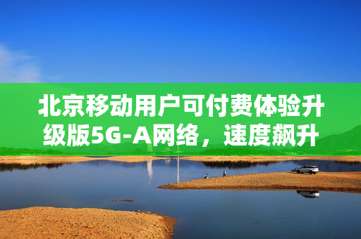 北京移动用户可付费体验升级版5G-A网络，速度飙升近十倍