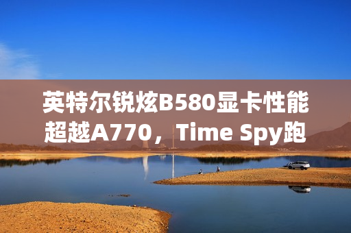 英特尔锐炫B580显卡性能超越A770，Time Spy跑分飙升约11.86%