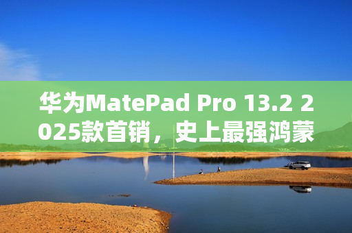 华为MatePad Pro 13.2 2025款首销，史上最强鸿蒙平板，售价5099元起