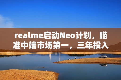 realme启动Neo计划，瞄准中端市场第一，三年投入10亿研发资金