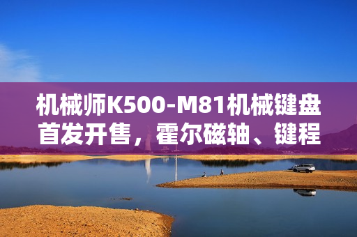 机械师K500-M81机械键盘首发开售，霍尔磁轴、键程可调、超快响应，仅售249元