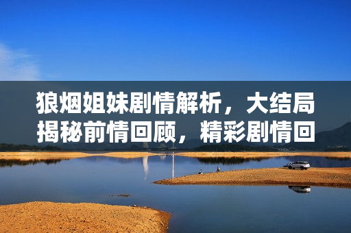 狼烟姐妹剧情解析，大结局揭秘前情回顾，精彩剧情回顾前三十集