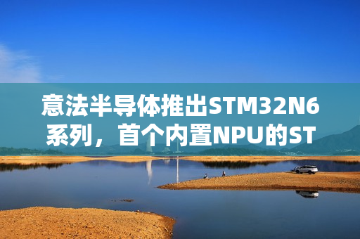 意法半导体推出STM32N6系列,首个内置NPU的STM32微控制器重磅登场 意法半导体推出STM32N6系列,首个内置NPU的STM32微控制器重磅登场