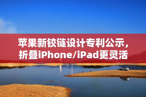 苹果新铰链设计专利公示，折叠iPhone/iPad更灵活耐用，革新科技新篇章