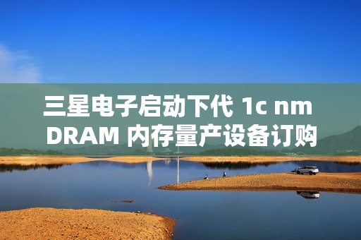 三星电子启动下代 1c nm DRAM 内存量产设备订购，预计明年 2 月引进新技术