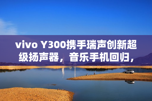 vivo Y300携手瑞声创新超级扬声器，音乐手机回归，摄像头模组开孔打造新一代音效体验