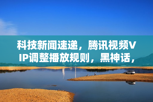 科技新闻速递，腾讯视频VIP调整播放规则，黑神话，悟空上线新内容，英伟达回应调查事件