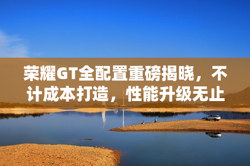 荣耀GT全配置重磅揭晓，不计成本打造，性能升级无止境