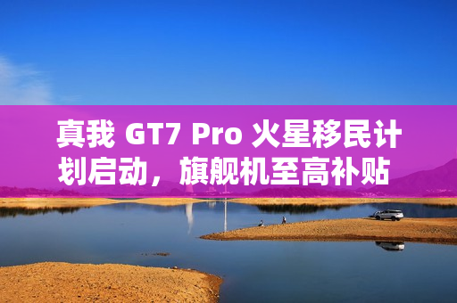 真我 GT7 Pro 火星移民计划启动，旗舰机至高补贴 1200 元，骁龙 8 至尊版以旧换新活动开启