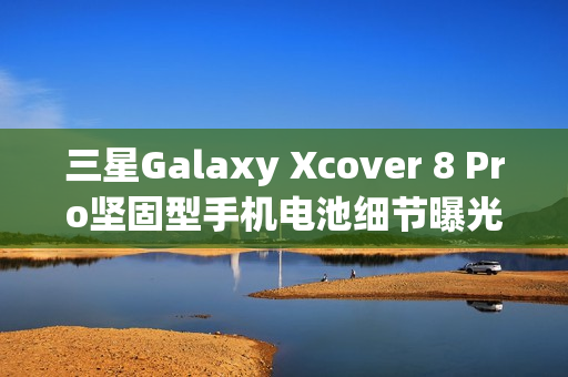 三星Galaxy Xcover 8 Pro坚固型手机电池细节曝光，4350mAh可拆卸设计