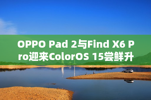 OPPO Pad 2与Find X6 Pro迎来ColorOS 15尝鲜升级体验
