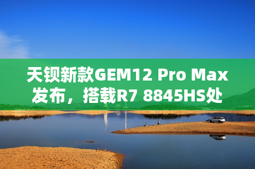 天钡新款GEM12 Pro Max发布，搭载R7 8845HS处理器，多项先进功能加持，售价2299元起