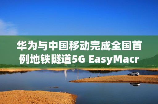 华为与中国移动完成全国首例地铁隧道5G EasyMacro高精度定位商业化部署成功