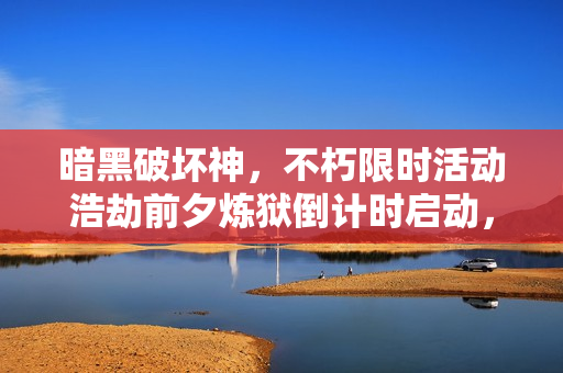暗黑破坏神，不朽限时活动浩劫前夕炼狱倒计时启动，满目疮痍的剧变挽歌开启！