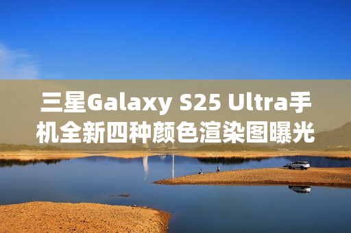 三星Galaxy S25 Ultra手机全新四种颜色渲染图曝光