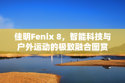 佳明Fenix 8，智能科技与户外运动的极致融合图赏