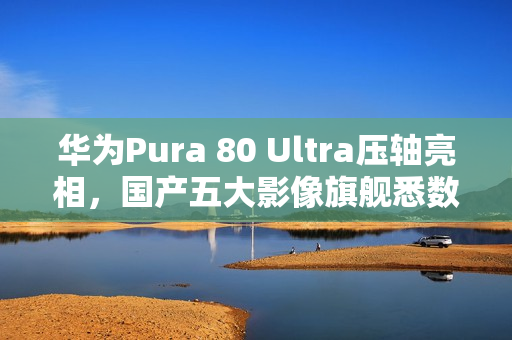 华为Pura 80 Ultra压轴亮相，国产五大影像旗舰悉数登场！