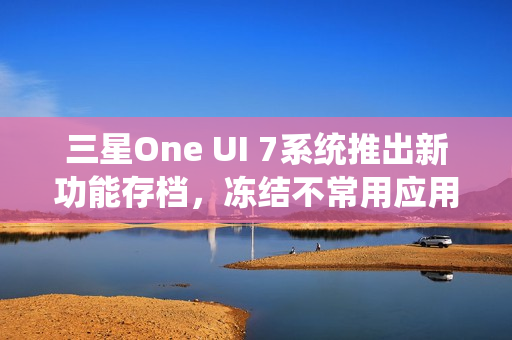 三星One UI 7系统推出新功能存档，冻结不常用应用，恢复无需重新登录账号