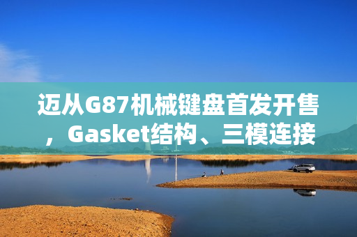 迈从G87机械键盘首发开售，Gasket结构、三模连接，超值首发价99元起