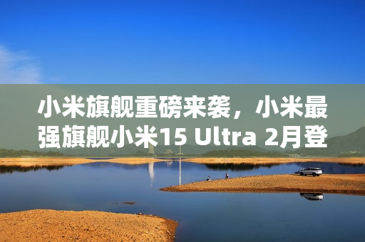 小米旗舰重磅来袭，小米最强旗舰小米15 Ultra 2月登场揭秘——魏思琪确认