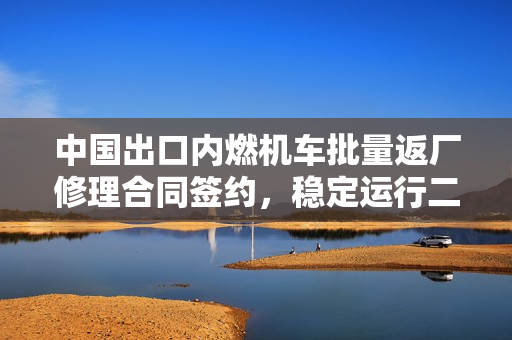 中国出口内燃机车批量返厂修理合同签约，稳定运行二十年后重返国内再创辉煌