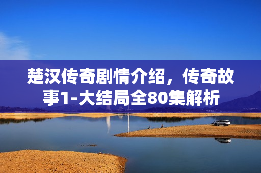 楚汉传奇剧情介绍，传奇故事1-大结局全80集解析