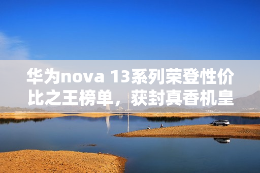 华为nova 13系列荣登性价比之王榜单，获封真香机皇上榜什么值得买推荐榜