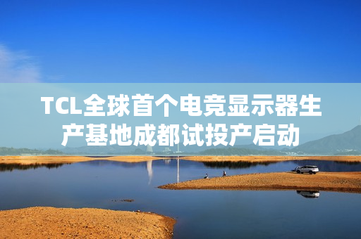 TCL全球首个电竞显示器生产基地成都试投产启动