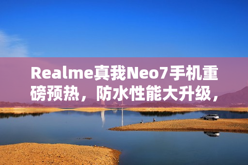 Realme真我Neo7手机重磅预热，防水性能大升级，支持IP69、IP68深度防水功能