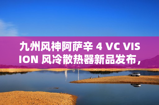 九州风神阿萨辛 4 VC VISION 风冷散热器新品发布，配备磁吸 LCD 显示屏，售价 89 9元起