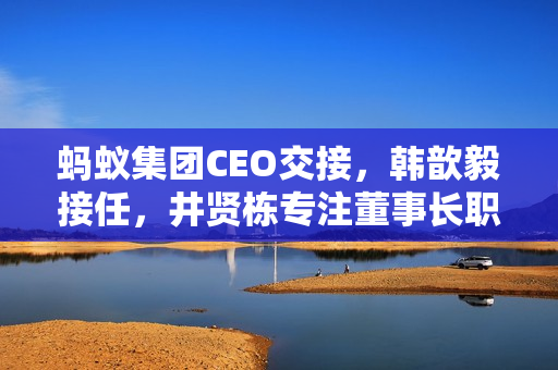 蚂蚁集团CEO交接，韩歆毅接任，井贤栋专注董事长职务
